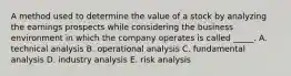 A method used to determine the value of a stock by analyzing the earnings prospects while considering the business environment in which the company operates is called _____. A. technical analysis B. operational analysis C. fundamental analysis D. industry analysis E. risk analysis