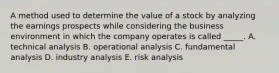 A method used to determine the value of a stock by analyzing the earnings prospects while considering the business environment in which the company operates is called _____. A. technical analysis B. operational analysis C. fundamental analysis D. industry analysis E. risk analysis