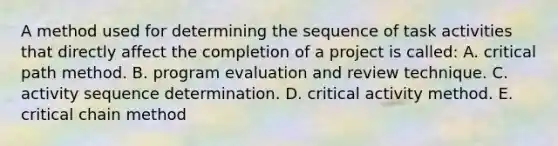 A method used for determining the sequence of task activities that directly affect the completion of a project is called: A. critical path method. B. program evaluation and review technique. C. activity sequence determination. D. critical activity method. E. critical chain method