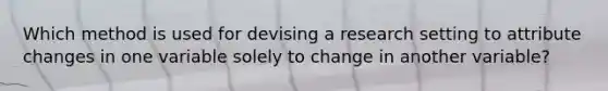 Which method is used for devising a research setting to attribute changes in one variable solely to change in another variable?