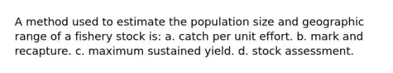 A method used to estimate the population size and geographic range of a fishery stock is: a. catch per unit effort. b. mark and recapture. c. maximum sustained yield. d. stock assessment.