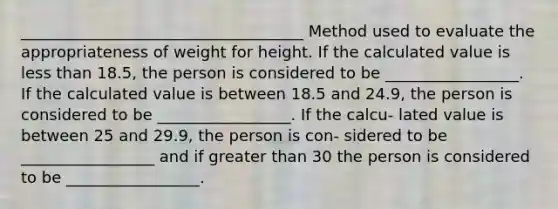 ____________________________________ Method used to evaluate the appropriateness of weight for height. If the calculated value is less than 18.5, the person is considered to be _________________. If the calculated value is between 18.5 and 24.9, the person is considered to be _________________. If the calcu- lated value is between 25 and 29.9, the person is con- sidered to be _________________ and if greater than 30 the person is considered to be _________________.