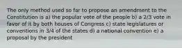 The only method used so far to propose an amendment to the Constitution is a) the popular vote of the people b) a 2/3 vote in favor of it by both houses of Congress c) state legislatures or conventions in 3/4 of the states d) a national convention e) a proposal by the president