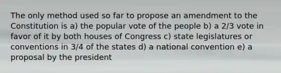 The only method used so far to propose an amendment to the Constitution is a) the popular vote of the people b) a 2/3 vote in favor of it by both houses of Congress c) state legislatures or conventions in 3/4 of the states d) a national convention e) a proposal by the president