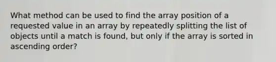 What method can be used to find the array position of a requested value in an array by repeatedly splitting the list of objects until a match is found, but only if the array is sorted in ascending order?