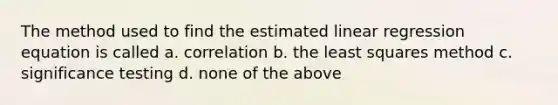 The method used to find the estimated linear regression equation is called a. correlation b. the least squares method c. significance testing d. none of the above