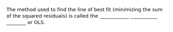 The method used to find the line of best fit (minimizing the sum of the squared residuals) is called the ____________ ___________ ________ or OLS.