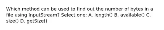 Which method can be used to find out the number of bytes in a file using InputStream? Select one: A. length() B. available() C. size() D. getSize()