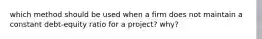 which method should be used when a firm does not maintain a constant debt-equity ratio for a project? why?