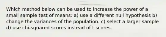 Which method below can be used to increase the power of a small sample test of means: a) use a different null hypothesis b) change the variances of the population. c) select a larger sample d) use chi-squared scores instead of t scores.