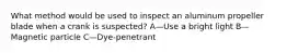 What method would be used to inspect an aluminum propeller blade when a crank is suspected? A—Use a bright light B—Magnetic particle C—Dye-penetrant