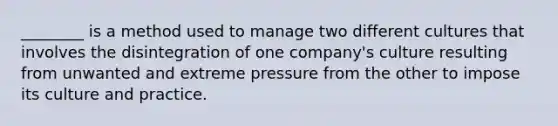 ​________ is a method used to manage two different cultures that involves the disintegration of one​ company's culture resulting from unwanted and extreme pressure from the other to impose its culture and practice.