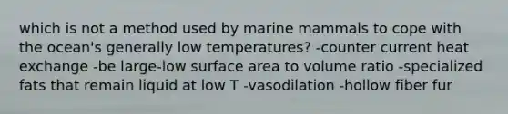 which is not a method used by marine mammals to cope with the ocean's generally low temperatures? -counter current heat exchange -be large-low surface area to volume ratio -specialized fats that remain liquid at low T -vasodilation -hollow fiber fur