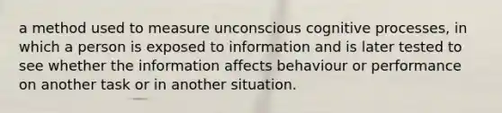 a method used to measure unconscious cognitive processes, in which a person is exposed to information and is later tested to see whether the information affects behaviour or performance on another task or in another situation.