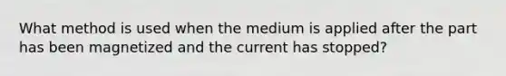 What method is used when the medium is applied after the part has been magnetized and the current has stopped?