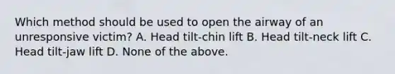 Which method should be used to open the airway of an unresponsive victim? A. Head tilt-chin lift B. Head tilt-neck lift C. Head tilt-jaw lift D. None of the above.