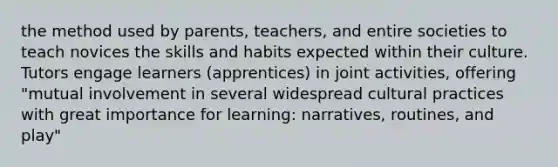 the method used by parents, teachers, and entire societies to teach novices the skills and habits expected within their culture. Tutors engage learners (apprentices) in joint activities, offering "mutual involvement in several widespread cultural practices with great importance for learning: narratives, routines, and play"