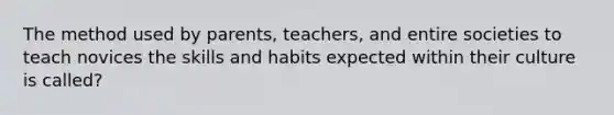 The method used by parents, teachers, and entire societies to teach novices the skills and habits expected within their culture is called?