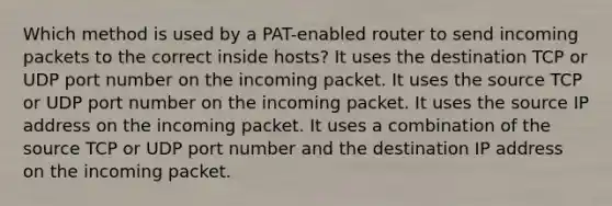 Which method is used by a PAT-enabled router to send incoming packets to the correct inside hosts?​ It uses the destination TCP or UDP port number on the incoming packet. It uses the source TCP or UDP port number on the incoming packet. It uses the source IP address on the incoming packet. It uses a combination of the source TCP or UDP port number and the destination IP address on the incoming packet.