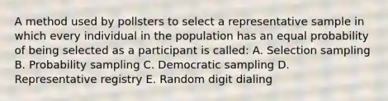 A method used by pollsters to select a representative sample in which every individual in the population has an equal probability of being selected as a participant is called: A. Selection sampling B. Probability sampling C. Democratic sampling D. Representative registry E. Random digit dialing