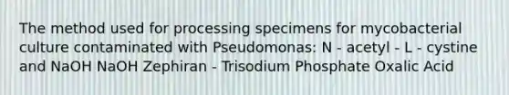 The method used for processing specimens for mycobacterial culture contaminated with Pseudomonas: N - acetyl - L - cystine and NaOH NaOH Zephiran - Trisodium Phosphate Oxalic Acid