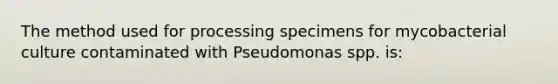 The method used for processing specimens for mycobacterial culture contaminated with Pseudomonas spp. is: