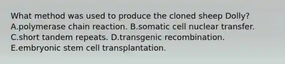 What method was used to produce the cloned sheep Dolly? A.polymerase chain reaction. B.somatic cell nuclear transfer. C.short tandem repeats. D.transgenic recombination. E.embryonic stem cell transplantation.