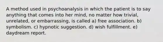 A method used in psychoanalysis in which the patient is to say anything that comes into her mind, no matter how trivial, unrelated, or embarrassing, is called a) free association. b) symbolism. c) hypnotic suggestion. d) wish fulfillment. e) daydream report.