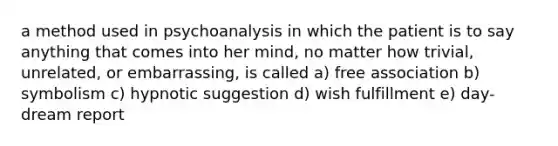 a method used in psychoanalysis in which the patient is to say anything that comes into her mind, no matter how trivial, unrelated, or embarrassing, is called a) free association b) symbolism c) hypnotic suggestion d) wish fulfillment e) day-dream report