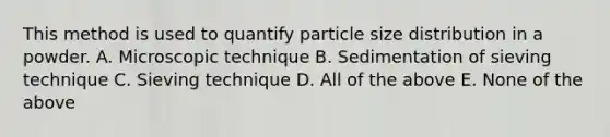 This method is used to quantify particle size distribution in a powder. A. Microscopic technique B. Sedimentation of sieving technique C. Sieving technique D. All of the above E. None of the above