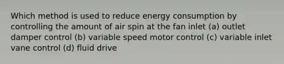 Which method is used to reduce energy consumption by controlling the amount of air spin at the fan inlet (a) outlet damper control (b) variable speed motor control (c) variable inlet vane control (d) fluid drive