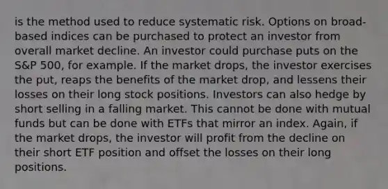 is the method used to reduce systematic risk. Options on broad-based indices can be purchased to protect an investor from overall market decline. An investor could purchase puts on the S&P 500, for example. If the market drops, the investor exercises the put, reaps the benefits of the market drop, and lessens their losses on their long stock positions. Investors can also hedge by short selling in a falling market. This cannot be done with mutual funds but can be done with ETFs that mirror an index. Again, if the market drops, the investor will profit from the decline on their short ETF position and offset the losses on their long positions.