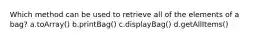 Which method can be used to retrieve all of the elements of a bag? a.toArray() b.printBag() c.displayBag() d.getAllItems()