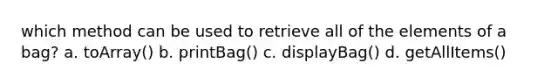 which method can be used to retrieve all of the elements of a bag? a. toArray() b. printBag() c. displayBag() d. getAllItems()