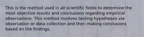 This is the method used in all scientific fields to determine the most objective results and conclusions regarding empirical observations. This method involves testing hypotheses via observation or data collection and then making conclusions based on the findings.