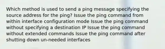 Which method is used to send a ping message specifying the source address for the ping? Issue the ping command from within interface configuration mode Issue the ping command without specifying a destination IP Issue the ping command without extended commands Issue the ping command after shutting down un-needed interfaces