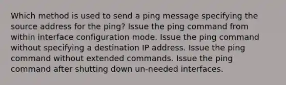 Which method is used to send a ping message specifying the source address for the ping? Issue the ping command from within interface configuration mode. Issue the ping command without specifying a destination IP address. Issue the ping command without extended commands. Issue the ping command after shutting down un-needed interfaces.