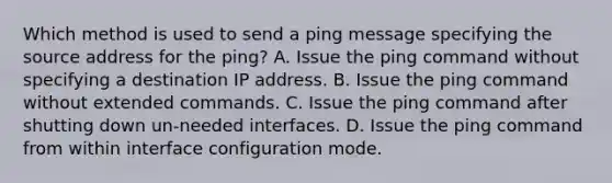 Which method is used to send a ping message specifying the source address for the ping? A. Issue the ping command without specifying a destination IP address. B. Issue the ping command without extended commands. C. Issue the ping command after shutting down un-needed interfaces. D. Issue the ping command from within interface configuration mode.