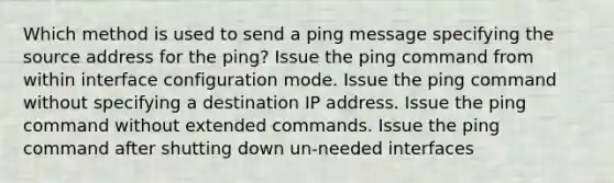 Which method is used to send a ping message specifying the source address for the ping? Issue the ping command from within interface configuration mode. Issue the ping command without specifying a destination IP address. Issue the ping command without extended commands. Issue the ping command after shutting down un-needed interfaces