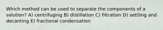 Which method can be used to separate the components of a solution? A) centrifuging B) distillation C) filtration D) settling and decanting E) fractional condensation