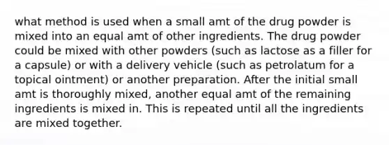 what method is used when a small amt of the drug powder is mixed into an equal amt of other ingredients. The drug powder could be mixed with other powders (such as lactose as a filler for a capsule) or with a delivery vehicle (such as petrolatum for a topical ointment) or another preparation. After the initial small amt is thoroughly mixed, another equal amt of the remaining ingredients is mixed in. This is repeated until all the ingredients are mixed together.