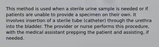 This method is used when a sterile urine sample is needed or if patients are unable to provide a specimen on their own. It involves insertion of a sterile tube (catheter) through the urethra into the bladder. The provider or nurse performs this procedure, with the medical assistant prepping the patient and assisting, if needed.