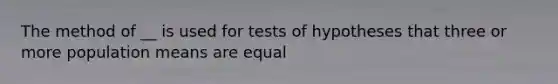 The method of __ is used for tests of hypotheses that three or more population means are equal