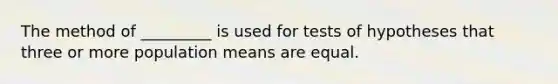 The method of _________ is used for tests of hypotheses that three or more population means are equal.