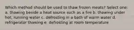 Which method should be used to thaw frozen meats? Select one: a. ​thawing beside a heat source such as a fire b. ​thawing under hot, running water c. ​defrosting in a bath of warm water d. ​refrigerator thawing e. ​defrosting at room temperature