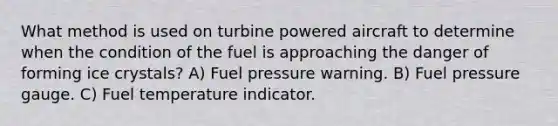 What method is used on turbine powered aircraft to determine when the condition of the fuel is approaching the danger of forming ice crystals? A) Fuel pressure warning. B) Fuel pressure gauge. C) Fuel temperature indicator.