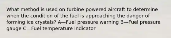 What method is used on turbine-powered aircraft to determine when the condition of the fuel is approaching the danger of forming ice crystals? A—Fuel pressure warning B—Fuel pressure gauge C—Fuel temperature indicator