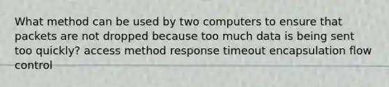 What method can be used by two computers to ensure that packets are not dropped because too much data is being sent too quickly? access method response timeout encapsulation flow control