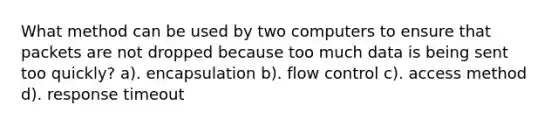 What method can be used by two computers to ensure that packets are not dropped because too much data is being sent too quickly? a). encapsulation b). flow control c). access method d). response timeout