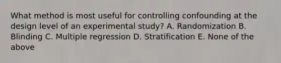 What method is most useful for controlling confounding at the design level of an experimental study? A. Randomization B. Blinding C. Multiple regression D. Stratification E. None of the above